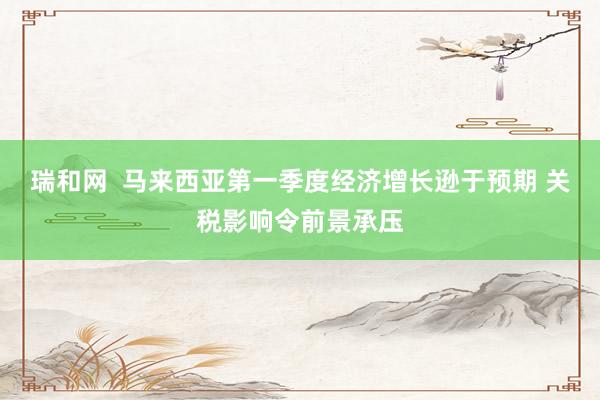 瑞和网  马来西亚第一季度经济增长逊于预期 关税影响令前景承压