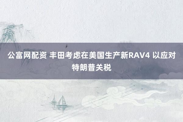 公富网配资 丰田考虑在美国生产新RAV4 以应对特朗普关税