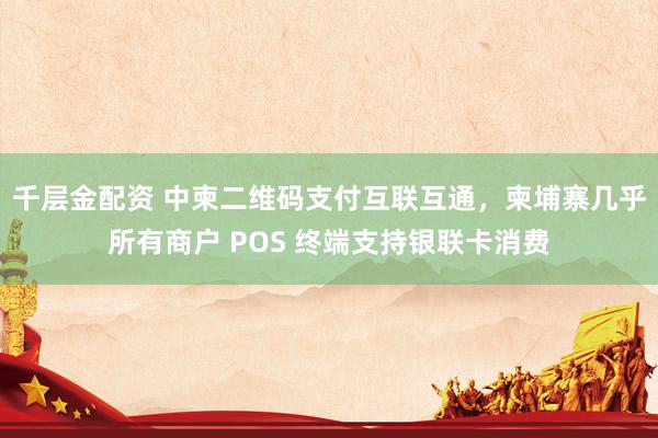 千层金配资 中柬二维码支付互联互通，柬埔寨几乎所有商户 POS 终端支持银联卡消费