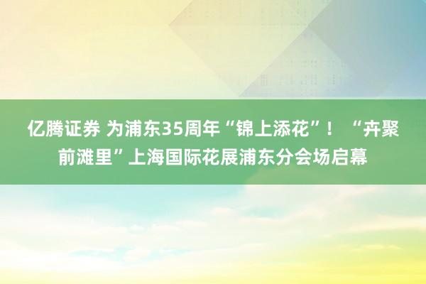 亿腾证券 为浦东35周年“锦上添花”！ “卉聚前滩里”上海国际花展浦东分会场启幕