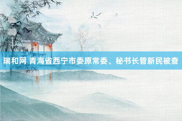 瑞和网 青海省西宁市委原常委、秘书长管新民被查