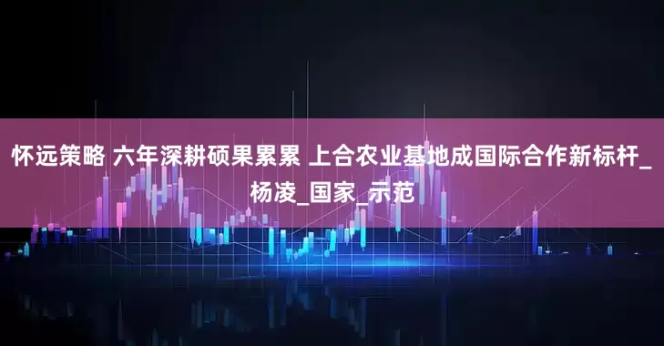 怀远策略 六年深耕硕果累累 上合农业基地成国际合作新标杆_杨凌_国家_示范