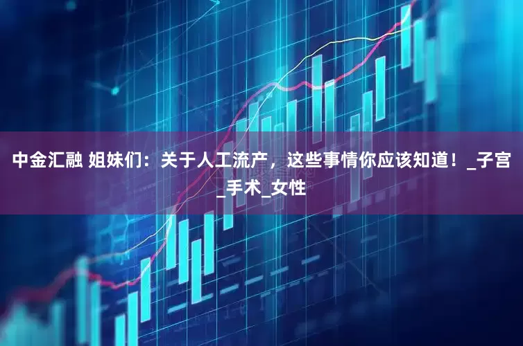 中金汇融 姐妹们：关于人工流产，这些事情你应该知道！_子宫_手术_女性