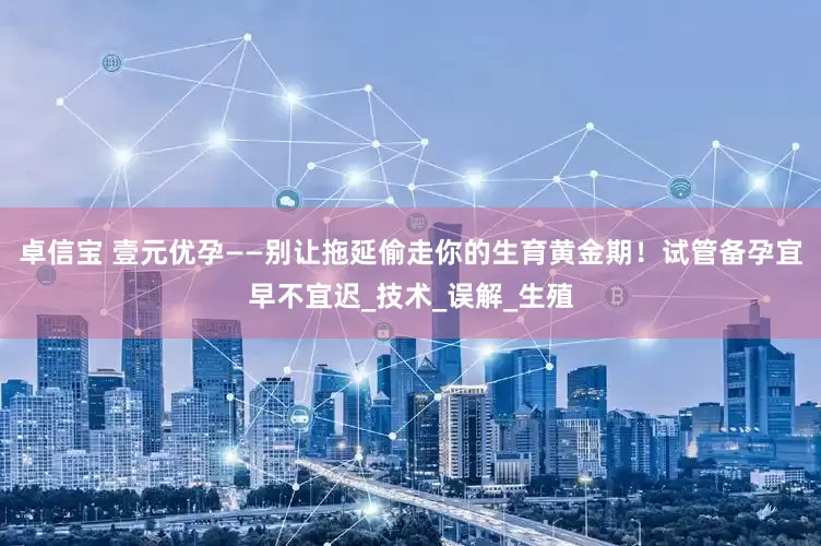 卓信宝 壹元优孕——别让拖延偷走你的生育黄金期！试管备孕宜早不宜迟_技术_误解_生殖