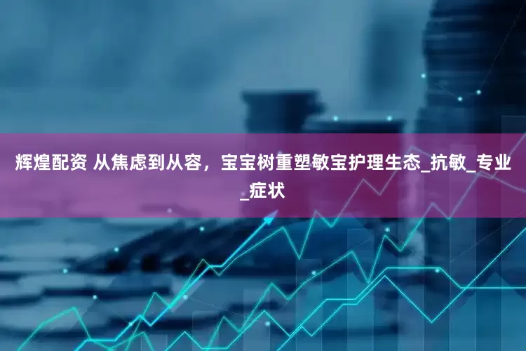 辉煌配资 从焦虑到从容，宝宝树重塑敏宝护理生态_抗敏_专业_症状