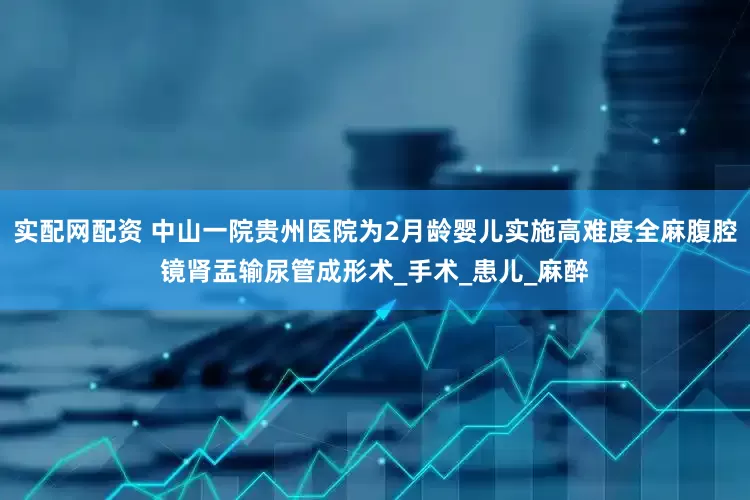 实配网配资 中山一院贵州医院为2月龄婴儿实施高难度全麻腹腔镜肾盂输尿管成形术_手术_患儿_麻醉