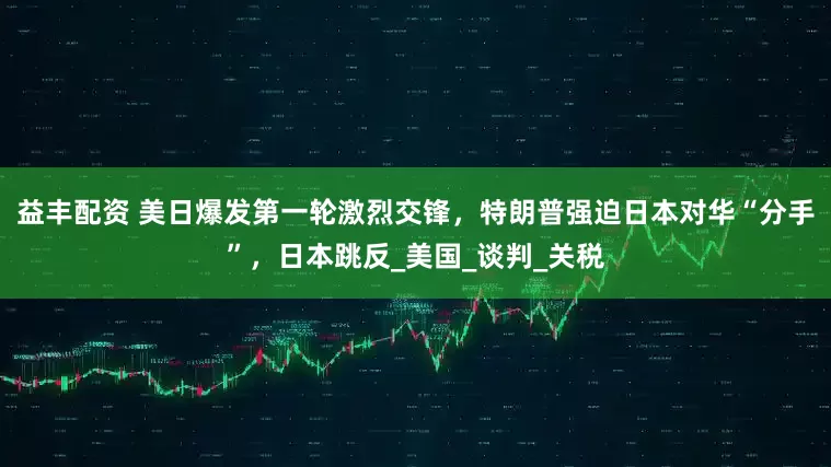 益丰配资 美日爆发第一轮激烈交锋，特朗普强迫日本对华“分手”，日本跳反_美国_谈判_关税