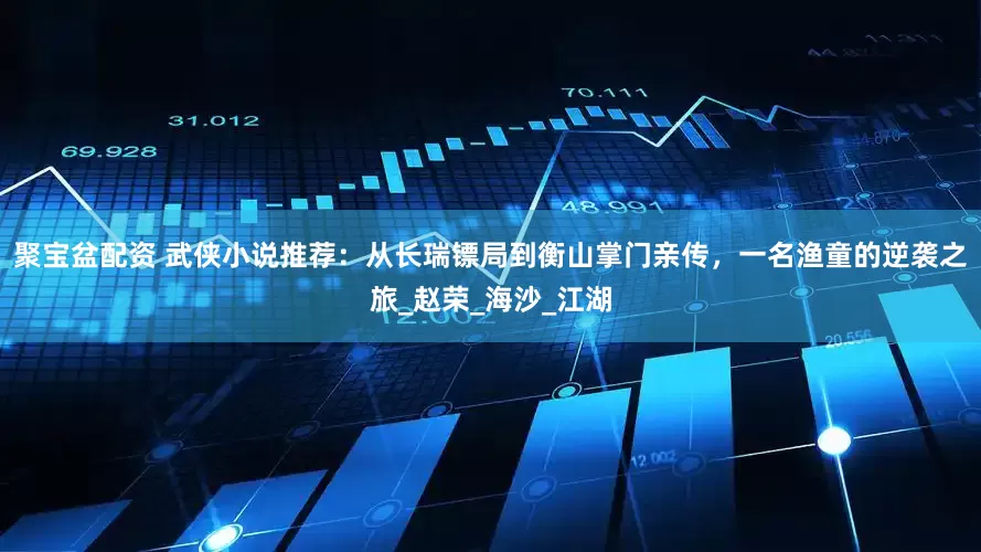 聚宝盆配资 武侠小说推荐：从长瑞镖局到衡山掌门亲传，一名渔童的逆袭之旅_赵荣_海沙_江湖