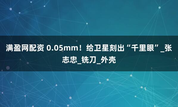 满盈网配资 0.05mm！给卫星刻出“千里眼”_张志忠_铣刀_外壳