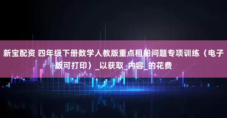 新宝配资 四年级下册数学人教版重点租船问题专项训练（电子版可打印）_以获取_内容_的花费