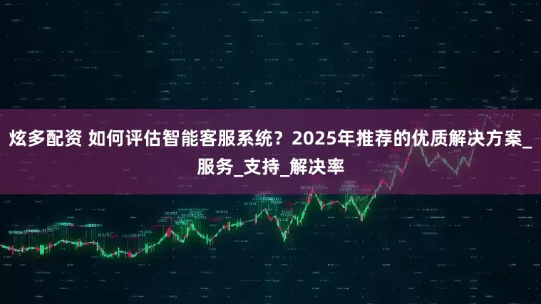 炫多配资 如何评估智能客服系统？2025年推荐的优质解决方案_服务_支持_解决率