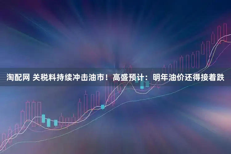 淘配网 关税料持续冲击油市！高盛预计：明年油价还得接着跌