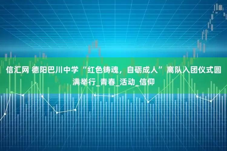 信汇网 德阳巴川中学 “红色铸魂，自砺成人” 离队入团仪式圆满举行_青春_活动_信仰