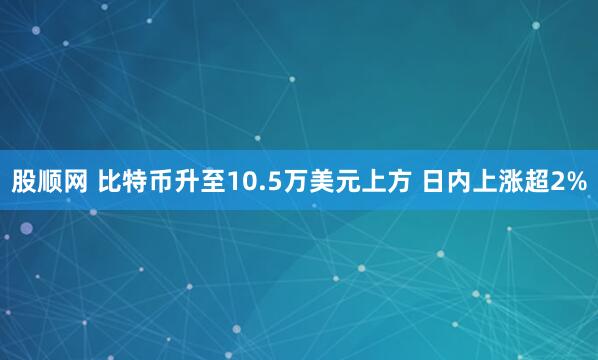 股顺网 比特币升至10.5万美元上方 日内上涨超2%