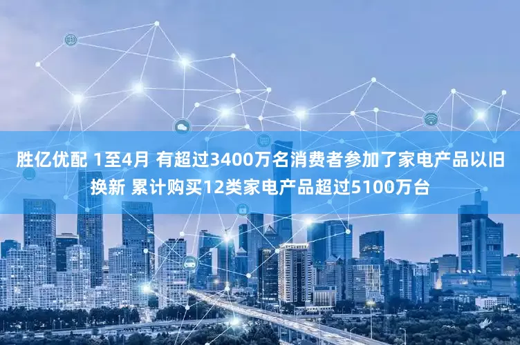 胜亿优配 1至4月 有超过3400万名消费者参加了家电产品以旧换新 累计购买12类家电产品超过5100万台