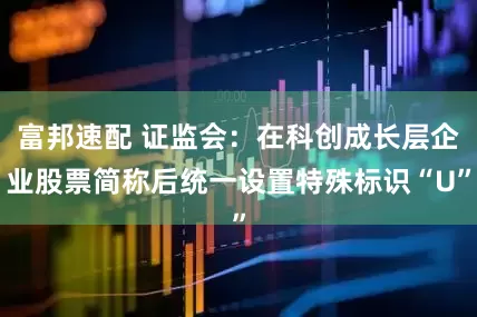 富邦速配 证监会：在科创成长层企业股票简称后统一设置特殊标识“U”
