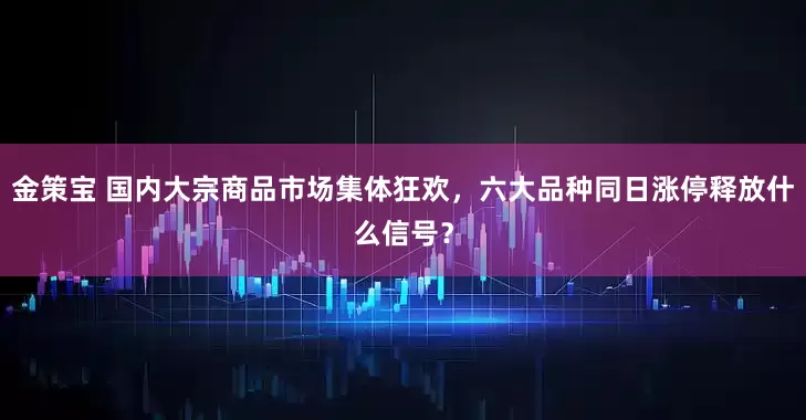金策宝 国内大宗商品市场集体狂欢，六大品种同日涨停释放什么信号？