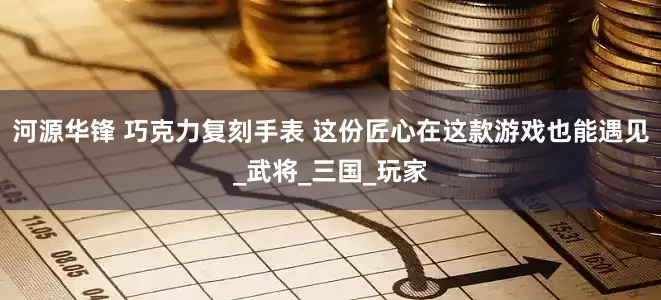 河源华锋 巧克力复刻手表 这份匠心在这款游戏也能遇见_武将_三国_玩家