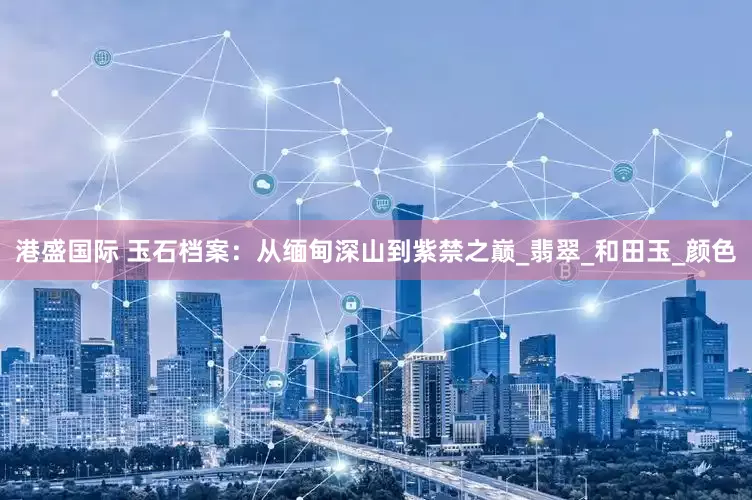 港盛国际 玉石档案：从缅甸深山到紫禁之巅_翡翠_和田玉_颜色