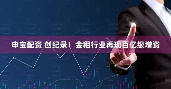 申宝配资 创纪录！金租行业再现百亿级增资