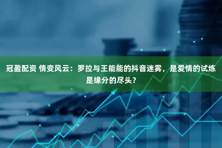 冠盈配资 情变风云：罗拉与王能能的抖音迷雾，是爱情的试炼是缘分的尽头？