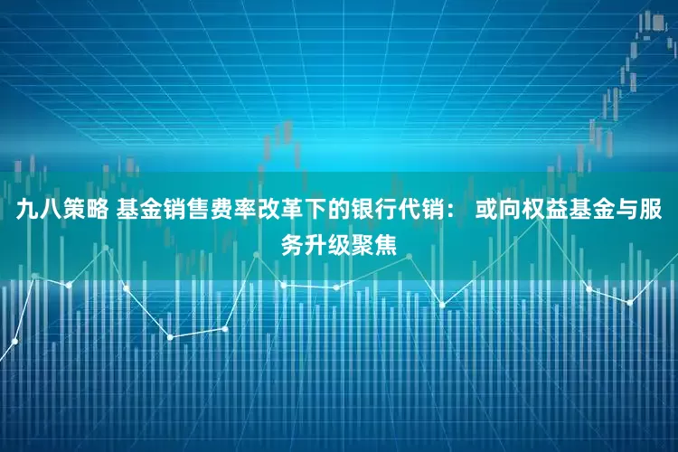 九八策略 基金销售费率改革下的银行代销： 或向权益基金与服务升级聚焦