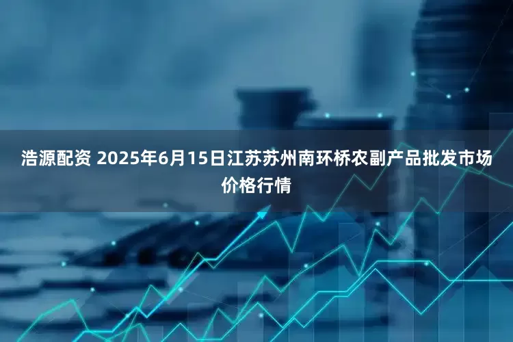 浩源配资 2025年6月15日江苏苏州南环桥农副产品批发市场价格行情