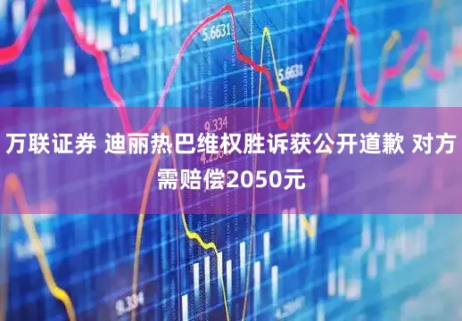 万联证券 迪丽热巴维权胜诉获公开道歉 对方需赔偿2050元