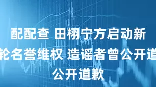 配配查 田栩宁方启动新一轮名誉维权 造谣者曾公开道歉