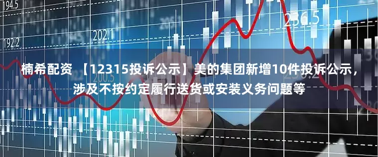 楠希配资 【12315投诉公示】美的集团新增10件投诉公示，涉及不按约定履行送货或安装义务问题等