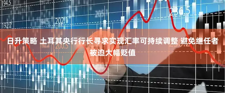 日升策略 土耳其央行行长寻求实现汇率可持续调整 避免继任者被迫大幅贬值